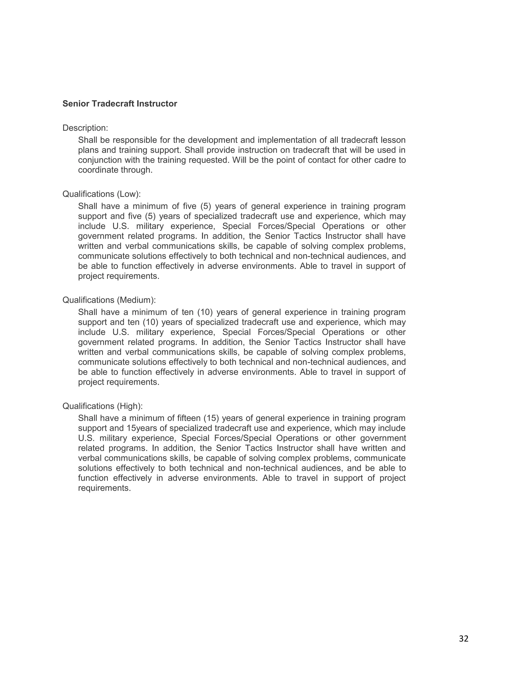 32
Senior Tradecraft Instructor
Description:
Shall be responsible for the development and implementation of all tradecraft lesson
plans and training support. Shall provide instruction on tradecraft that will be used in
conjunction with the training requested. Will be the point of contact for other cadre to
coordinate through.
Qualifications (Low):
Shall have a minimum of five (5) years of general experience in training program
support and five (5) years of specialized tradecraft use and experience, which may
include U.S. military experience, Special Forces/Special Operations or other
government related programs. In addition, the Senior Tactics Instructor shall have
written and verbal communications skills, be capable of solving complex problems,
communicate solutions effectively to both technical and non-technical audiences, and
be able to function effectively in adverse environments. Able to travel in support of
project requirements.
Qualifications (Medium):
Shall have a minimum of ten (10) years of general experience in training program
support and ten (10) years of specialized tradecraft use and experience, which may
include U.S. military experience, Special Forces/Special Operations or other
government related programs. In addition, the Senior Tactics Instructor shall have
written and verbal communications skills, be capable of solving complex problems,
communicate solutions effectively to both technical and non-technical audiences, and
be able to function effectively in adverse environments. Able to travel in support of
project requirements.
Qualifications (High):
Shall have a minimum of fifteen (15) years of general experience in training program
support and 15years of specialized tradecraft use and experience, which may include
U.S. military experience, Special Forces/Special Operations or other government
related programs. In addition, the Senior Tactics Instructor shall have written and
verbal communications skills, be capable of solving complex problems, communicate
solutions effectively to both technical and non-technical audiences, and be able to
function effectively in adverse environments. Able to travel in support of project
requirements.
 