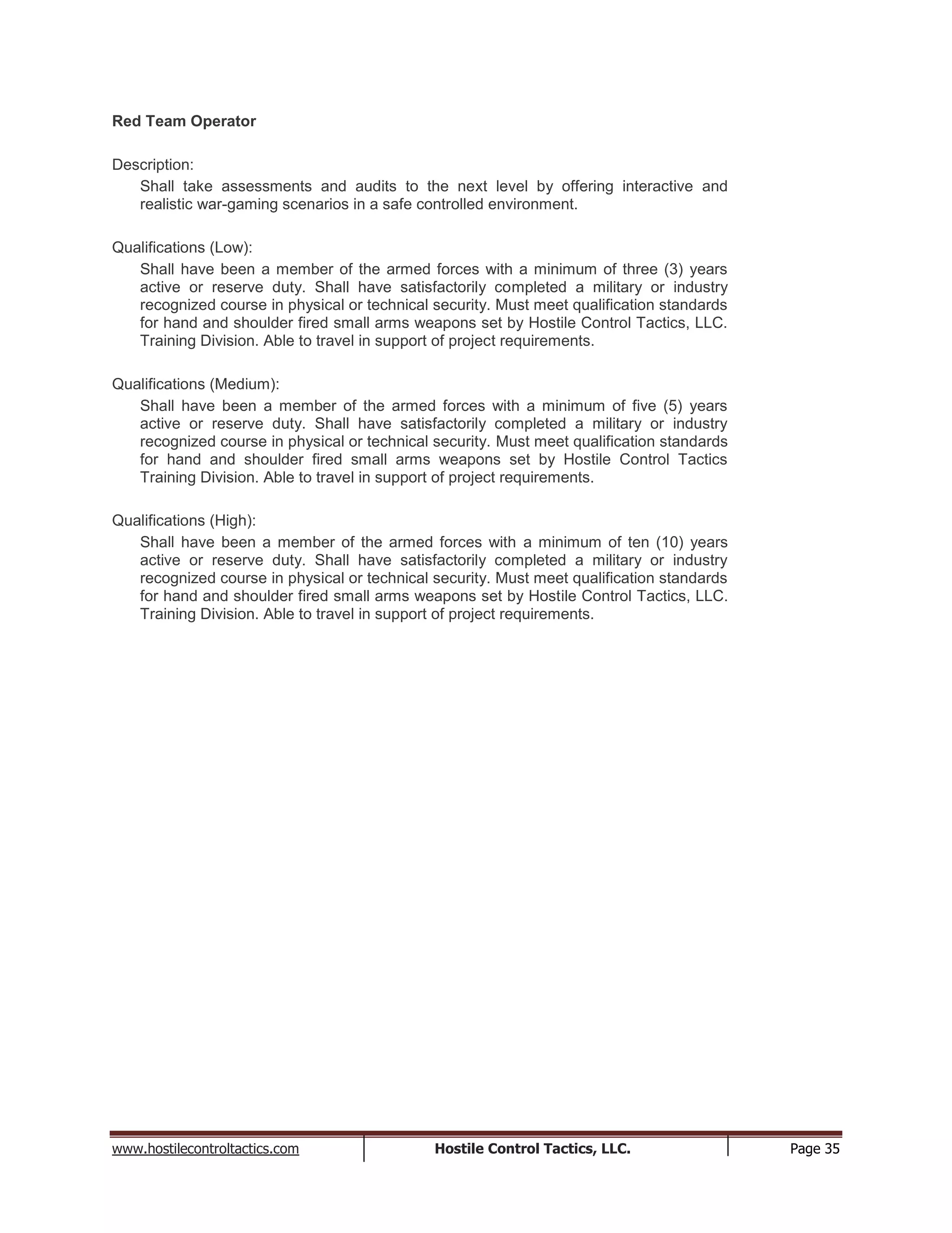 www.hostilecontroltactics.com Hostile Control Tactics, LLC. Page 35
Red Team Operator
Description:
Shall take assessments and audits to the next level by offering interactive and
realistic war-gaming scenarios in a safe controlled environment.
Qualifications (Low):
Shall have been a member of the armed forces with a minimum of three (3) years
active or reserve duty. Shall have satisfactorily completed a military or industry
recognized course in physical or technical security. Must meet qualification standards
for hand and shoulder fired small arms weapons set by Hostile Control Tactics, LLC.
Training Division. Able to travel in support of project requirements.
Qualifications (Medium):
Shall have been a member of the armed forces with a minimum of five (5) years
active or reserve duty. Shall have satisfactorily completed a military or industry
recognized course in physical or technical security. Must meet qualification standards
for hand and shoulder fired small arms weapons set by Hostile Control Tactics
Training Division. Able to travel in support of project requirements.
Qualifications (High):
Shall have been a member of the armed forces with a minimum of ten (10) years
active or reserve duty. Shall have satisfactorily completed a military or industry
recognized course in physical or technical security. Must meet qualification standards
for hand and shoulder fired small arms weapons set by Hostile Control Tactics, LLC.
Training Division. Able to travel in support of project requirements.
 