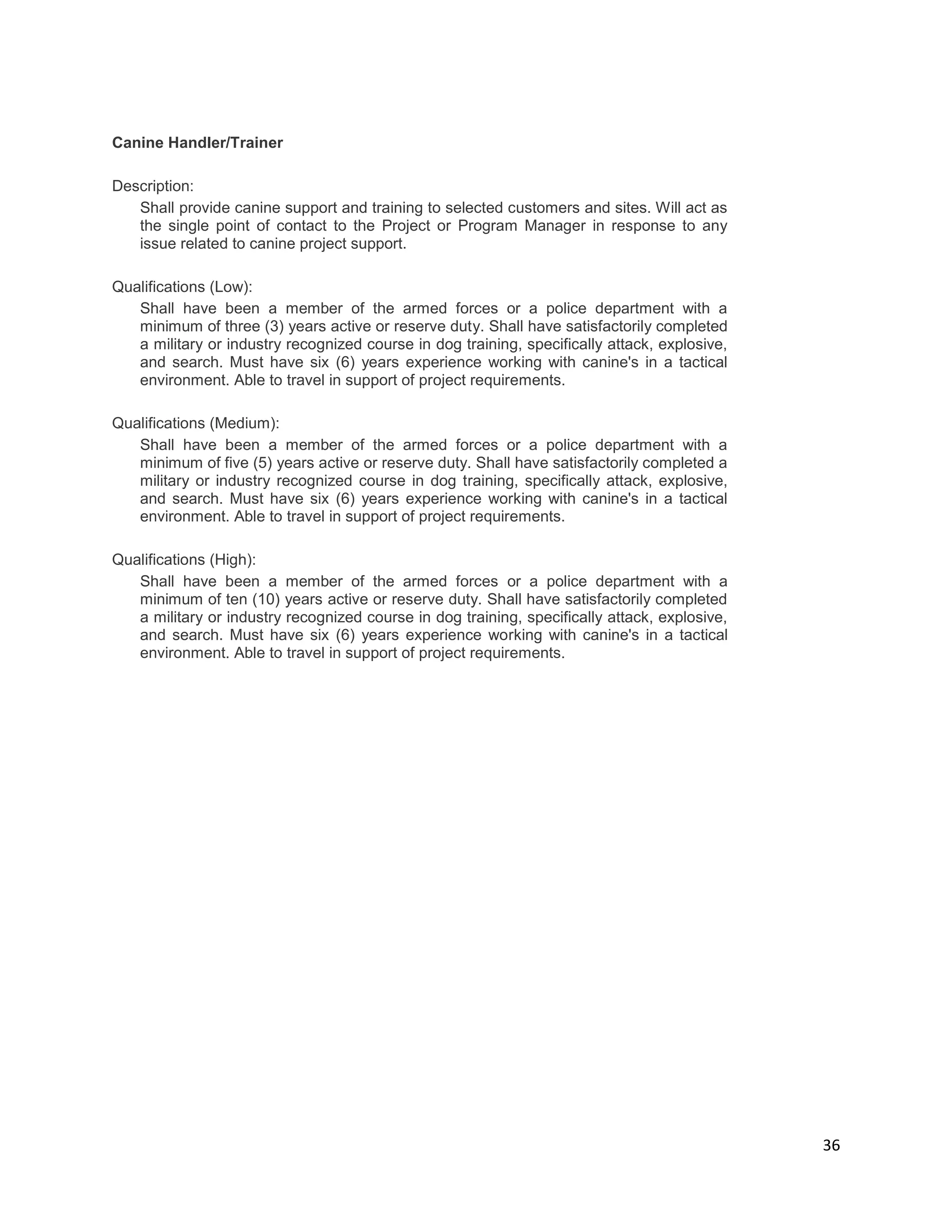 36
Canine Handler/Trainer
Description:
Shall provide canine support and training to selected customers and sites. Will act as
the single point of contact to the Project or Program Manager in response to any
issue related to canine project support.
Qualifications (Low):
Shall have been a member of the armed forces or a police department with a
minimum of three (3) years active or reserve duty. Shall have satisfactorily completed
a military or industry recognized course in dog training, specifically attack, explosive,
and search. Must have six (6) years experience working with canine's in a tactical
environment. Able to travel in support of project requirements.
Qualifications (Medium):
Shall have been a member of the armed forces or a police department with a
minimum of five (5) years active or reserve duty. Shall have satisfactorily completed a
military or industry recognized course in dog training, specifically attack, explosive,
and search. Must have six (6) years experience working with canine's in a tactical
environment. Able to travel in support of project requirements.
Qualifications (High):
Shall have been a member of the armed forces or a police department with a
minimum of ten (10) years active or reserve duty. Shall have satisfactorily completed
a military or industry recognized course in dog training, specifically attack, explosive,
and search. Must have six (6) years experience working with canine's in a tactical
environment. Able to travel in support of project requirements.
 