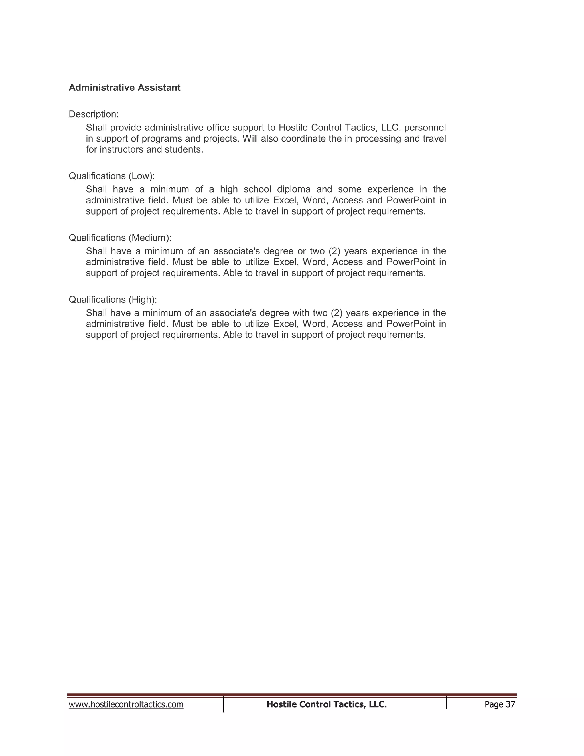 www.hostilecontroltactics.com Hostile Control Tactics, LLC. Page 37
Administrative Assistant
Description:
Shall provide administrative office support to Hostile Control Tactics, LLC. personnel
in support of programs and projects. Will also coordinate the in processing and travel
for instructors and students.
Qualifications (Low):
Shall have a minimum of a high school diploma and some experience in the
administrative field. Must be able to utilize Excel, Word, Access and PowerPoint in
support of project requirements. Able to travel in support of project requirements.
Qualifications (Medium):
Shall have a minimum of an associate's degree or two (2) years experience in the
administrative field. Must be able to utilize Excel, Word, Access and PowerPoint in
support of project requirements. Able to travel in support of project requirements.
Qualifications (High):
Shall have a minimum of an associate's degree with two (2) years experience in the
administrative field. Must be able to utilize Excel, Word, Access and PowerPoint in
support of project requirements. Able to travel in support of project requirements.
 