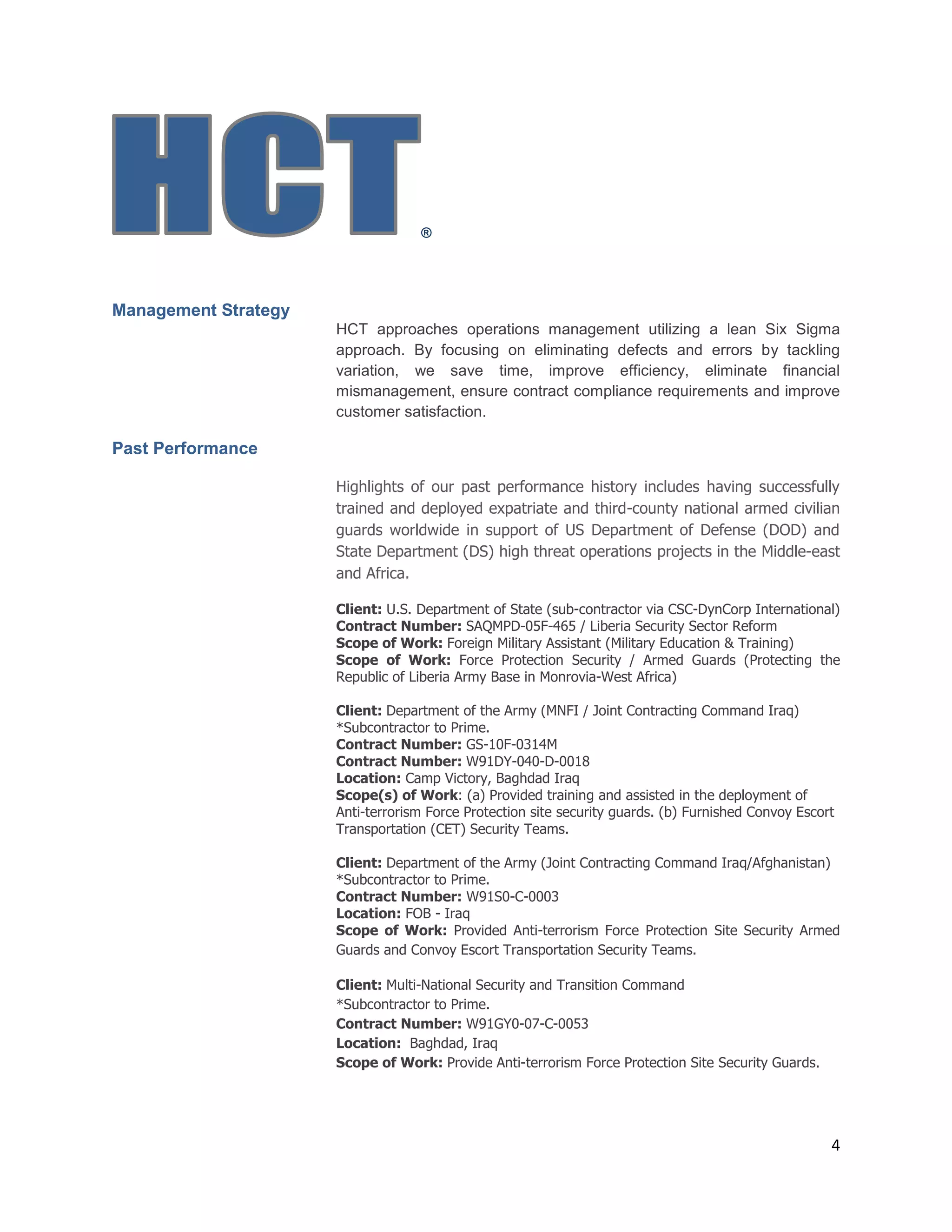 4
®
Management Strategy
HCT approaches operations management utilizing a lean Six Sigma
approach. By focusing on eliminating defects and errors by tackling
variation, we save time, improve efficiency, eliminate financial
mismanagement, ensure contract compliance requirements and improve
customer satisfaction.
Past Performance
Highlights of our past performance history includes having successfully
trained and deployed expatriate and third-county national armed civilian
guards worldwide in support of US Department of Defense (DOD) and
State Department (DS) high threat operations projects in the Middle-east
and Africa.
Client: U.S. Department of State (sub-contractor via CSC-DynCorp International)
Contract Number: SAQMPD-05F-465 / Liberia Security Sector Reform
Scope of Work: Foreign Military Assistant (Military Education & Training)
Scope of Work: Force Protection Security / Armed Guards (Protecting the
Republic of Liberia Army Base in Monrovia-West Africa)
Client: Department of the Army (MNFI / Joint Contracting Command Iraq)
*Subcontractor to Prime.
Contract Number: GS-10F-0314M
Contract Number: W91DY-040-D-0018
Location: Camp Victory, Baghdad Iraq
Scope(s) of Work: (a) Provided training and assisted in the deployment of
Anti-terrorism Force Protection site security guards. (b) Furnished Convoy Escort
Transportation (CET) Security Teams.
Client: Department of the Army (Joint Contracting Command Iraq/Afghanistan)
*Subcontractor to Prime.
Contract Number: W91S0-C-0003
Location: FOB - Iraq
Scope of Work: Provided Anti-terrorism Force Protection Site Security Armed
Guards and Convoy Escort Transportation Security Teams.
Client: Multi-National Security and Transition Command
*Subcontractor to Prime.
Contract Number: W91GY0-07-C-0053
Location: Baghdad, Iraq
Scope of Work: Provide Anti-terrorism Force Protection Site Security Guards.
 