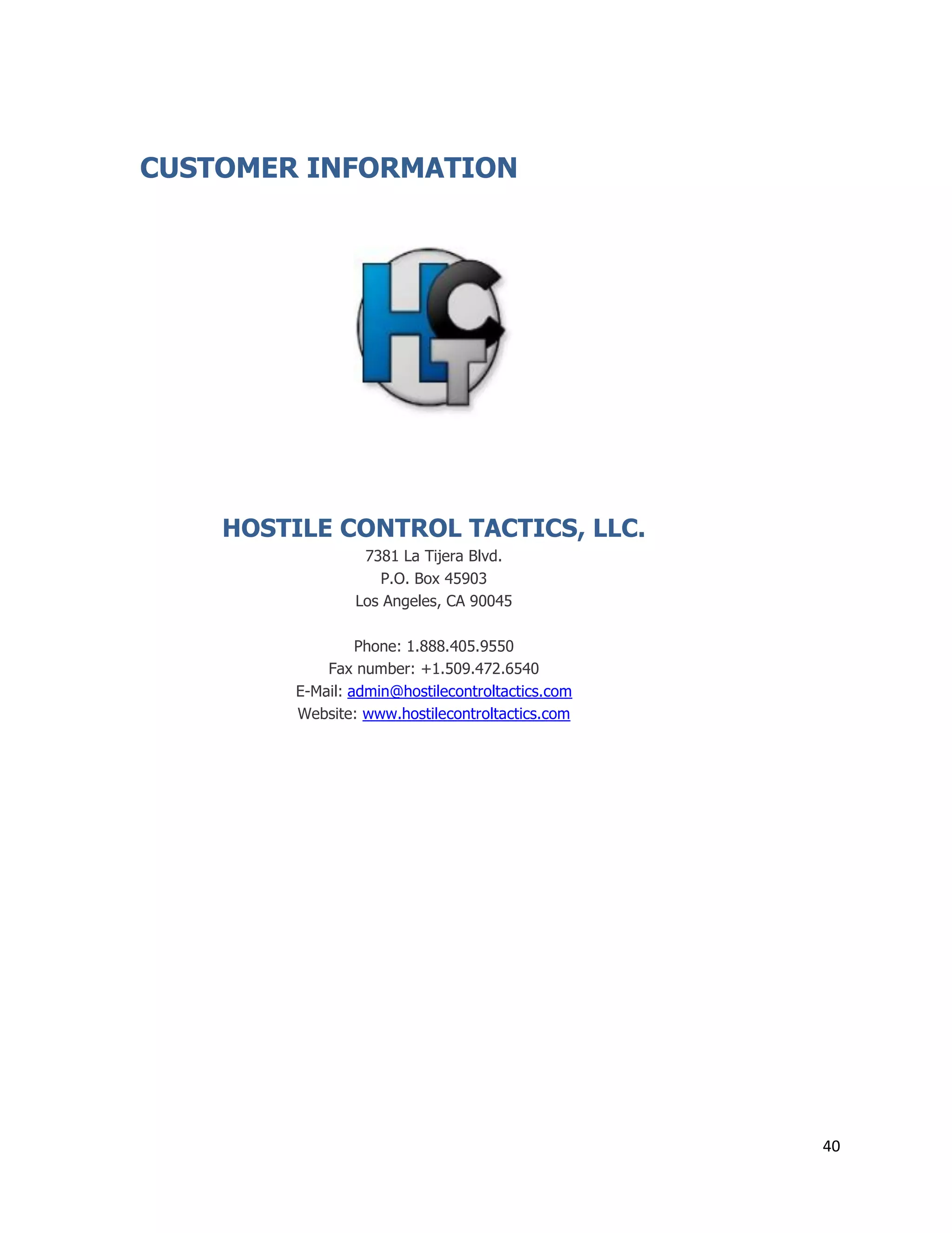 40
CUSTOMER INFORMATION
HOSTILE CONTROL TACTICS, LLC.
7381 La Tijera Blvd.
P.O. Box 45903
Los Angeles, CA 90045
Phone: 1.888.405.9550
Fax number: +1.509.472.6540
E-Mail: admin@hostilecontroltactics.com
Website: www.hostilecontroltactics.com
 