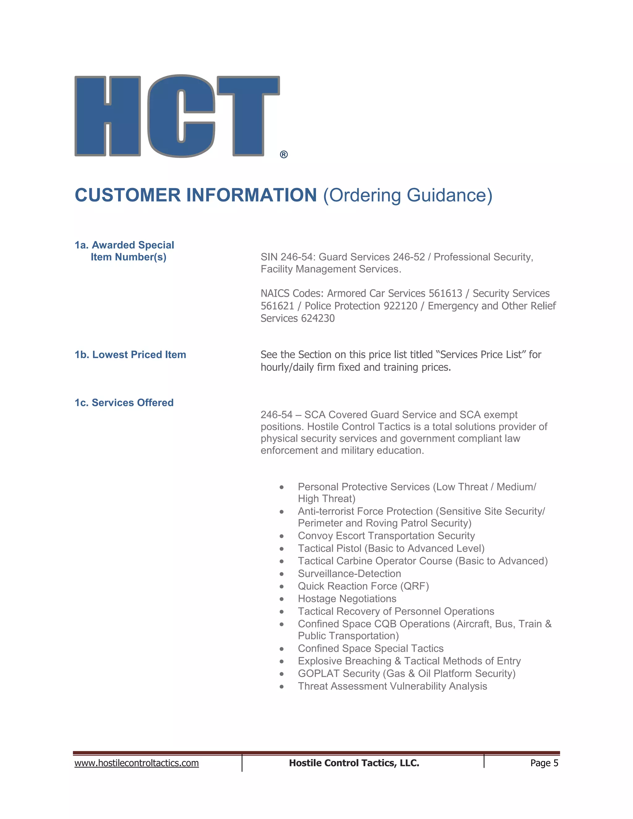 www.hostilecontroltactics.com Hostile Control Tactics, LLC. Page 5
®
CUSTOMER INFORMATION (Ordering Guidance)
1a. Awarded Special
Item Number(s) SIN 246-54: Guard Services 246-52 / Professional Security,
Facility Management Services.
NAICS Codes: Armored Car Services 561613 / Security Services
561621 / Police Protection 922120 / Emergency and Other Relief
Services 624230
1b. Lowest Priced Item See the Section on this price list titled “Services Price List” for
hourly/daily firm fixed and training prices.
1c. Services Offered
246-54 – SCA Covered Guard Service and SCA exempt
positions. Hostile Control Tactics is a total solutions provider of
physical security services and government compliant law
enforcement and military education.
Personal Protective Services (Low Threat / Medium/
High Threat)
Anti-terrorist Force Protection (Sensitive Site Security/
Perimeter and Roving Patrol Security)
Convoy Escort Transportation Security
Tactical Pistol (Basic to Advanced Level)
Tactical Carbine Operator Course (Basic to Advanced)
Surveillance-Detection
Quick Reaction Force (QRF)
Hostage Negotiations
Tactical Recovery of Personnel Operations
Confined Space CQB Operations (Aircraft, Bus, Train &
Public Transportation)
Confined Space Special Tactics
Explosive Breaching & Tactical Methods of Entry
GOPLAT Security (Gas & Oil Platform Security)
Threat Assessment Vulnerability Analysis
 