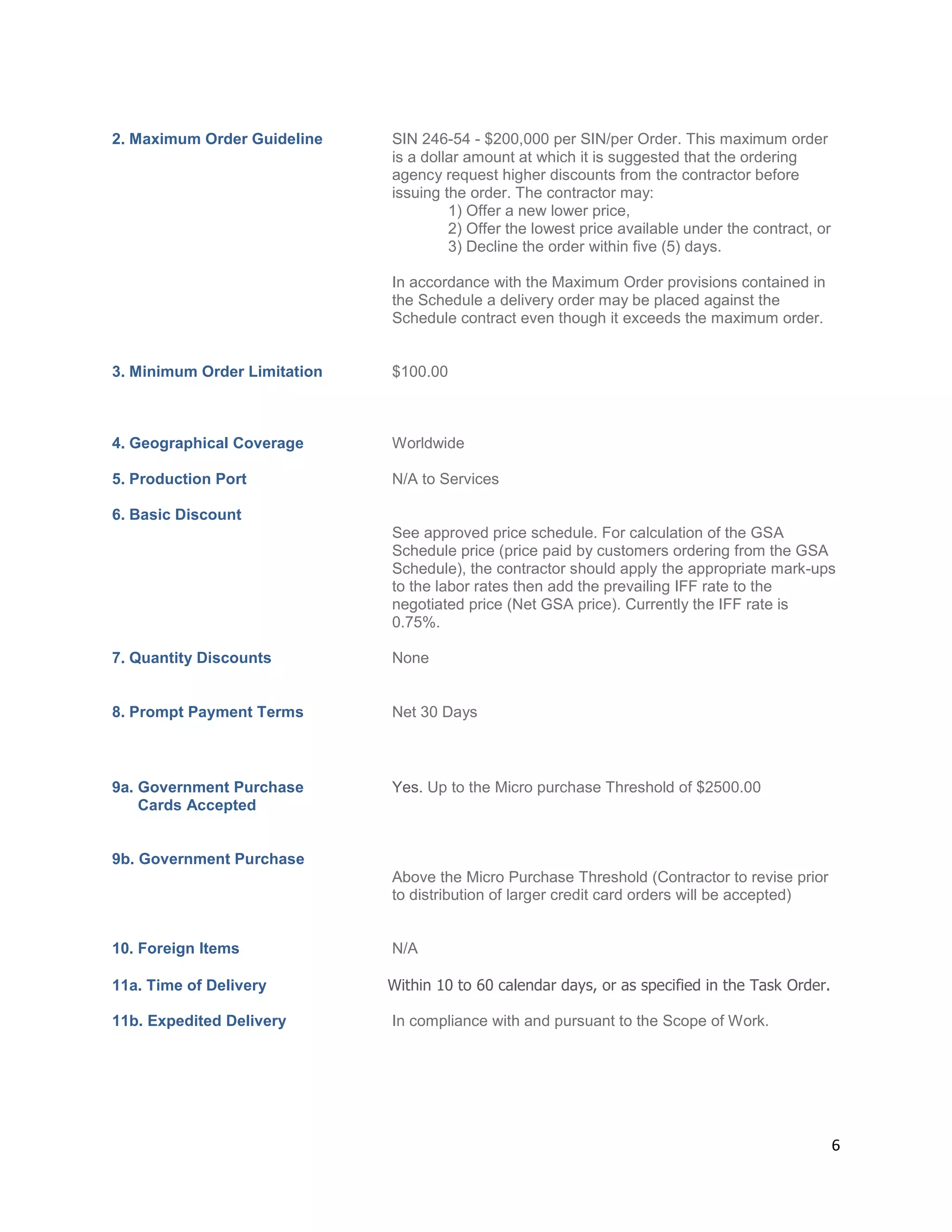 6
2. Maximum Order Guideline SIN 246-54 - $200,000 per SIN/per Order. This maximum order
is a dollar amount at which it is suggested that the ordering
agency request higher discounts from the contractor before
issuing the order. The contractor may:
1) Offer a new lower price,
2) Offer the lowest price available under the contract, or
3) Decline the order within five (5) days.
In accordance with the Maximum Order provisions contained in
the Schedule a delivery order may be placed against the
Schedule contract even though it exceeds the maximum order.
3. Minimum Order Limitation $100.00
4. Geographical Coverage Worldwide
5. Production Port N/A to Services
6. Basic Discount
See approved price schedule. For calculation of the GSA
Schedule price (price paid by customers ordering from the GSA
Schedule), the contractor should apply the appropriate mark-ups
to the labor rates then add the prevailing IFF rate to the
negotiated price (Net GSA price). Currently the IFF rate is
0.75%.
7. Quantity Discounts None
8. Prompt Payment Terms Net 30 Days
9a. Government Purchase Yes. Up to the Micro purchase Threshold of $2500.00
Cards Accepted
9b. Government Purchase
Above the Micro Purchase Threshold (Contractor to revise prior
to distribution of larger credit card orders will be accepted)
10. Foreign Items N/A
11a. Time of Delivery Within 10 to 60 calendar days, or as specified in the Task Order.
11b. Expedited Delivery In compliance with and pursuant to the Scope of Work.
 