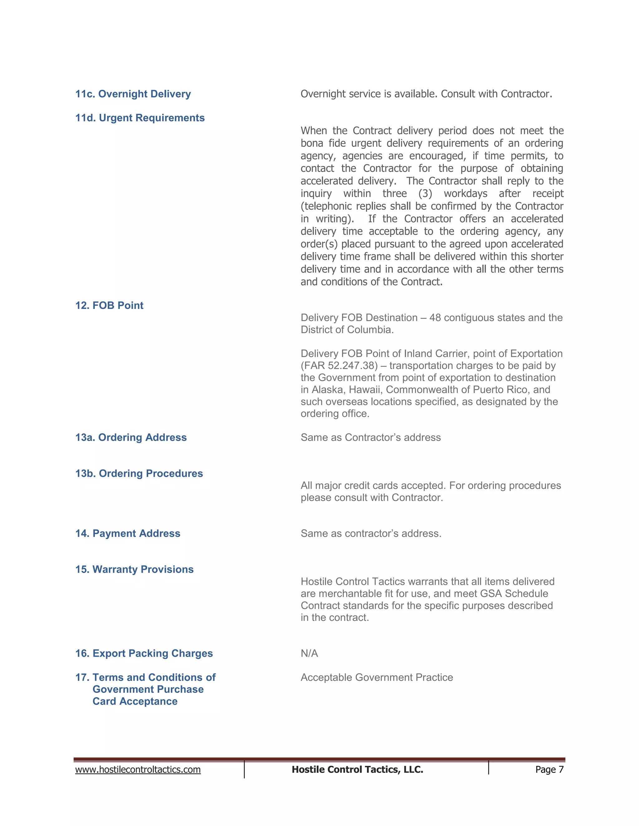 www.hostilecontroltactics.com Hostile Control Tactics, LLC. Page 7
11c. Overnight Delivery Overnight service is available. Consult with Contractor.
11d. Urgent Requirements
When the Contract delivery period does not meet the
bona fide urgent delivery requirements of an ordering
agency, agencies are encouraged, if time permits, to
contact the Contractor for the purpose of obtaining
accelerated delivery. The Contractor shall reply to the
inquiry within three (3) workdays after receipt
(telephonic replies shall be confirmed by the Contractor
in writing). If the Contractor offers an accelerated
delivery time acceptable to the ordering agency, any
order(s) placed pursuant to the agreed upon accelerated
delivery time frame shall be delivered within this shorter
delivery time and in accordance with all the other terms
and conditions of the Contract.
12. FOB Point
Delivery FOB Destination – 48 contiguous states and the
District of Columbia.
Delivery FOB Point of Inland Carrier, point of Exportation
(FAR 52.247.38) – transportation charges to be paid by
the Government from point of exportation to destination
in Alaska, Hawaii, Commonwealth of Puerto Rico, and
such overseas locations specified, as designated by the
ordering office.
13a. Ordering Address Same as Contractor’s address
13b. Ordering Procedures
All major credit cards accepted. For ordering procedures
please consult with Contractor.
14. Payment Address Same as contractor’s address.
15. Warranty Provisions
Hostile Control Tactics warrants that all items delivered
are merchantable fit for use, and meet GSA Schedule
Contract standards for the specific purposes described
in the contract.
16. Export Packing Charges N/A
17. Terms and Conditions of Acceptable Government Practice
Government Purchase
Card Acceptance
 