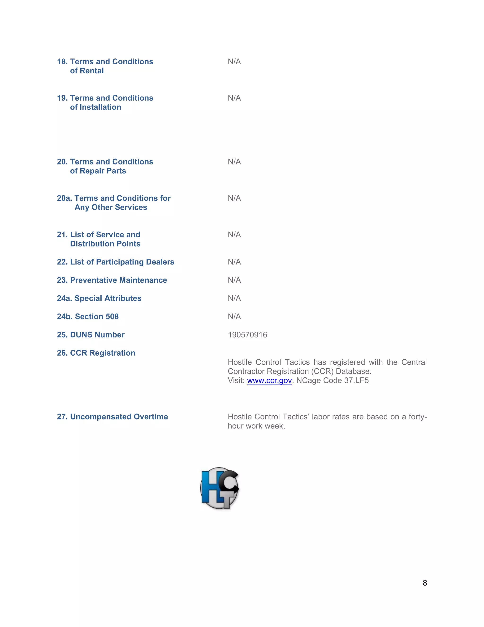 8
18. Terms and Conditions N/A
of Rental
19. Terms and Conditions N/A
of Installation
20. Terms and Conditions N/A
of Repair Parts
20a. Terms and Conditions for N/A
Any Other Services
21. List of Service and N/A
Distribution Points
22. List of Participating Dealers N/A
23. Preventative Maintenance N/A
24a. Special Attributes N/A
24b. Section 508 N/A
25. DUNS Number 190570916
26. CCR Registration
Hostile Control Tactics has registered with the Central
Contractor Registration (CCR) Database.
Visit: www.ccr.gov. NCage Code 37.LF5
27. Uncompensated Overtime Hostile Control Tactics’ labor rates are based on a forty-
hour work week.
 
