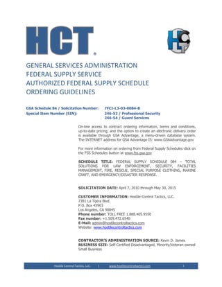 Hostile Control Tactics, LLC. | www.hostilecontroltactics.com 1
®
GENERAL SERVICES ADMINISTRATION
FEDERAL SUPPLY SERVICE
AUTHORIZED FEDERAL SUPPLY SCHEDULE
ORDERING GUIDELINES
GSA Schedule 84 / Solicitation Number: 7FCI-L3-03-0084-B
Special Item Number (SIN): 246-52 / Professional Security
246-54 / Guard Services
On-line access to contract ordering information, terms and conditions,
up-to-date pricing, and the option to create an electronic delivery order
is available through GSA Advantage, a menu-driven database system.
The INTERNET address for GSA Advantage IS: www.GSAAdvantage.gov
For more information on ordering from Federal Supply Schedules click on
the FSS Schedules button at www.fss.gsa.gov
SCHEDULE TITLE: FEDERAL SUPPLY SCHEDULE 084 – TOTAL
SOLUTIONS FOR LAW ENFORCEMENT, SECURITY, FACILITIES
MANAGEMENT, FIRE, RESCUE, SPECIAL PURPOSE CLOTHING, MARINE
CRAFT, AND EMERGENCY/DISASTER RESPONSE.
SOLICITATION DATE: April 7, 2010 through May 30, 2015
CUSTOMER INFORMATION: Hostile Control Tactics, LLC.
7381 La Tijera Blvd.
P.O. Box 45903
Los Angeles, CA 90045
Phone number: TOLL FREE 1.888.405.9550
Fax number: +1.509.472.6540
E-Mail: admin@hostilecontroltactics.com
Website: www.hostilecontroltactics.com
CONTRACTOR’S ADMINISTRATION SOURCE: Kevin D. James
BUSINESS SIZE: Self-Certified Disadvantaged, Minority/Veteran-owned
Small Business
 