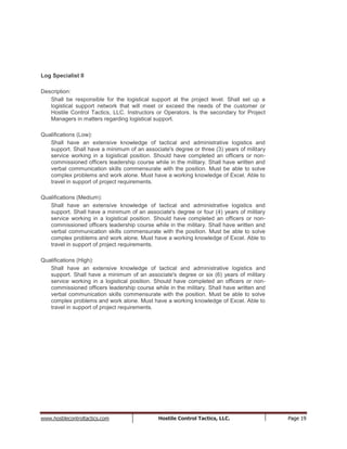 www.hostilecontroltactics.com Hostile Control Tactics, LLC. Page 19
Log Specialist II
Description:
Shall be responsible for the logistical support at the project level. Shall set up a
logistical support network that will meet or exceed the needs of the customer or
Hostile Control Tactics, LLC. Instructors or Operators. Is the secondary for Project
Managers in matters regarding logistical support.
Qualifications (Low):
Shall have an extensive knowledge of tactical and administrative logistics and
support. Shall have a minimum of an associate's degree or three (3) years of military
service working in a logistical position. Should have completed an officers or non-
commissioned officers leadership course while in the military. Shall have written and
verbal communication skills commensurate with the position. Must be able to solve
complex problems and work alone. Must have a working knowledge of Excel. Able to
travel in support of project requirements.
Qualifications (Medium):
Shall have an extensive knowledge of tactical and administrative logistics and
support. Shall have a minimum of an associate's degree or four (4) years of military
service working in a logistical position. Should have completed an officers or non-
commissioned officers leadership course while in the military. Shall have written and
verbal communication skills commensurate with the position. Must be able to solve
complex problems and work alone. Must have a working knowledge of Excel. Able to
travel in support of project requirements.
Qualifications (High):
Shall have an extensive knowledge of tactical and administrative logistics and
support. Shall have a minimum of an associate's degree or six (6) years of military
service working in a logistical position. Should have completed an officers or non-
commissioned officers leadership course while in the military. Shall have written and
verbal communication skills commensurate with the position. Must be able to solve
complex problems and work alone. Must have a working knowledge of Excel. Able to
travel in support of project requirements.
 