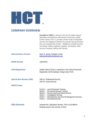 2
®
COMPANY OVERVIEW
Founded in 1996 by veterans from the US military Special
Operations and police law enforcement community, Hostile
Control Tactics (“HCT”), provides a broad range of integrated
security risk mitigations solutions for business and government.
Our core competencies include - intelligence, physical security,
and foreign military assistance, logistics, and disaster relief,
security manpower staffing and training.
Administrative Contact Kevin D. James, President. Email:
kdjames@hostilcontroltactics.com
DUNS Number 190570916.
CCR Registration Hostile Control Tactics is registered in the Central Contractor
Registration (CCR) Database. NCage Code 37LF5.
Special Item Number (SIN) 246-52 / Professional Security
246-54 / Guard Services
NAICS Codes
611519 - - Law Enforcement Training.
561621 - - Commercial Security Training
561612 - - Security Guard and Patrol Services
561611 - - Investigative Services
541611 - - Administrative and General Management Services.
541611 - - Consulting Services
GSA Schedule Schedule 84 / Solicitation Number: 7FCI-L3-03-0084-B
Pending award in the summer of 2010.
 