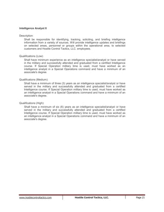 www.hostilecontroltactics.com Hostile Control Tactics, LLC. Page 21
Intelligence Analyst II
Description:
Shall be responsible for identifying, tracking, soliciting, and briefing intelligence
information from a variety of sources. Will provide intelligence updates and briefings
on selected areas, personnel or groups within the operational area, to selected
customers and Hostile Control Tactics, LLC. employees.
Qualifications (Low):
Shall have minimum experience as an intelligence specialist/analyst or have served
in the military and successfully attended and graduated from a certified Intelligence
course. If Special Operation military time is used, must have worked as an
intelligence analyst in a Special Operations command and have a minimum of an
associate's degree.
Qualifications (Medium):
Shall have a minimum of three (3) years as an intelligence specialist/analyst or have
served in the military and successfully attended and graduated from a certified
Intelligence course. If Special Operation military time is used, must have worked as
an intelligence analyst in a Special Operations command and have a minimum of an
associate's degree.
Qualifications (High):
Shall have a minimum of six (6) years as an intelligence specialist/analyst or have
served in the military and successfully attended and graduated from a certified
Intelligence course. If Special Operation military time is used, must have worked as
an intelligence analyst in a Special Operations command and have a minimum of an
associate's degree.
 