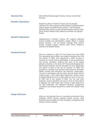 www.hostilecontroltactics.com Hostile Control Tactics, LLC. Page 3
Business Size Self-Certified Disadvantaged, Minority, Veteran owned Small
Business.
Breadth of Operations
Maintaining offices in Northern Virginia and Los Angeles
California, HCT also supports training facilities and administrative
support agents in several foreign countries - the Fiji Islands,
Santiago Chile, Eastern Europe, Kampala Uganda, Pretoria South
Africa, Andhra Pradesh-India, Melbourne Australia and Sarajevo
Bosnia.
Breadth of Operations
Headquartered in Northern Virginia, HCT supports additional
training facilities and administrative support offices in several
foreign countries - the Fiji Islands, Santiago Chile, Eastern
Europe, Kampala Uganda, Pretoria South Africa, Melbourne
Australia and Sarajevo Bosnia.
Sustained Growth
Since our inception in 1996, HCT has trained more than 5,000
first responding patrol officers and soldiers throughout the USA
and abroad. In 2005, HCT experienced a 300% increase in
revenues as a direct result of participation in Iraq reconstruction
and security operations. Working with some of the largest
defense contractors in the world, HCT trained and deployed over
600 Personal Protective Security Specialist into Iraq, Afghanistan
and regions of Africa in the war on terrorism. In 2006, HCT
accepted an invitation from DynCorp International to send Basic
Military Combat Drill Instructors into Monrovia, Liberia-Africa.
This was in participation with the Liberia Security Sector Reform
(LSSR) project, a $35 million State Department contract aimed
at helping rebuild the army of Liberia after ten years of civil war.
In 2007 and at the request of EODT Inc, we sent close
protection security specialists into Iraq to serve at Camp Victory
in Baghdad. Our most recent work involves a hasty response to
the Haiti earthquake. HCT deployed emergency management
consultants and medical personnel to assist with disaster relief
efforts.
Range of Services
While our core business focus is in providing anti-terrorism force
protection (ATFP) training, physical security services, close
protection security details, we offer emergency management and
disaster recovery solutions.
 