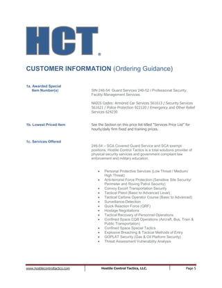 www.hostilecontroltactics.com Hostile Control Tactics, LLC. Page 5
®
CUSTOMER INFORMATION (Ordering Guidance)
1a. Awarded Special
Item Number(s) SIN 246-54: Guard Services 246-52 / Professional Security,
Facility Management Services.
NAICS Codes: Armored Car Services 561613 / Security Services
561621 / Police Protection 922120 / Emergency and Other Relief
Services 624230
1b. Lowest Priced Item See the Section on this price list titled “Services Price List” for
hourly/daily firm fixed and training prices.
1c. Services Offered
246-54 – SCA Covered Guard Service and SCA exempt
positions. Hostile Control Tactics is a total solutions provider of
physical security services and government compliant law
enforcement and military education.
Personal Protective Services (Low Threat / Medium/
High Threat)
Anti-terrorist Force Protection (Sensitive Site Security/
Perimeter and Roving Patrol Security)
Convoy Escort Transportation Security
Tactical Pistol (Basic to Advanced Level)
Tactical Carbine Operator Course (Basic to Advanced)
Surveillance-Detection
Quick Reaction Force (QRF)
Hostage Negotiations
Tactical Recovery of Personnel Operations
Confined Space CQB Operations (Aircraft, Bus, Train &
Public Transportation)
Confined Space Special Tactics
Explosive Breaching & Tactical Methods of Entry
GOPLAT Security (Gas & Oil Platform Security)
Threat Assessment Vulnerability Analysis
 