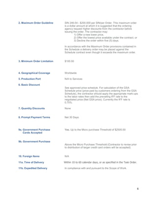 6
2. Maximum Order Guideline SIN 246-54 - $200,000 per SIN/per Order. This maximum order
is a dollar amount at which it is suggested that the ordering
agency request higher discounts from the contractor before
issuing the order. The contractor may:
1) Offer a new lower price,
2) Offer the lowest price available under the contract, or
3) Decline the order within five (5) days.
In accordance with the Maximum Order provisions contained in
the Schedule a delivery order may be placed against the
Schedule contract even though it exceeds the maximum order.
3. Minimum Order Limitation $100.00
4. Geographical Coverage Worldwide
5. Production Port N/A to Services
6. Basic Discount
See approved price schedule. For calculation of the GSA
Schedule price (price paid by customers ordering from the GSA
Schedule), the contractor should apply the appropriate mark-ups
to the labor rates then add the prevailing IFF rate to the
negotiated price (Net GSA price). Currently the IFF rate is
0.75%.
7. Quantity Discounts None
8. Prompt Payment Terms Net 30 Days
9a. Government Purchase Yes. Up to the Micro purchase Threshold of $2500.00
Cards Accepted
9b. Government Purchase
Above the Micro Purchase Threshold (Contractor to revise prior
to distribution of larger credit card orders will be accepted)
10. Foreign Items N/A
11a. Time of Delivery Within 10 to 60 calendar days, or as specified in the Task Order.
11b. Expedited Delivery In compliance with and pursuant to the Scope of Work.
 