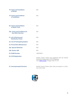 8
18. Terms and Conditions N/A
of Rental
19. Terms and Conditions N/A
of Installation
20. Terms and Conditions N/A
of Repair Parts
20a. Terms and Conditions for N/A
Any Other Services
21. List of Service and N/A
Distribution Points
22. List of Participating Dealers N/A
23. Preventative Maintenance N/A
24a. Special Attributes N/A
24b. Section 508 N/A
25. DUNS Number 190570916
26. CCR Registration
Hostile Control Tactics has registered with the Central
Contractor Registration (CCR) Database.
Visit: www.ccr.gov. NCage Code 37.LF5
27. Uncompensated Overtime Hostile Control Tactics’ labor rates are based on a forty-
hour work week.
 