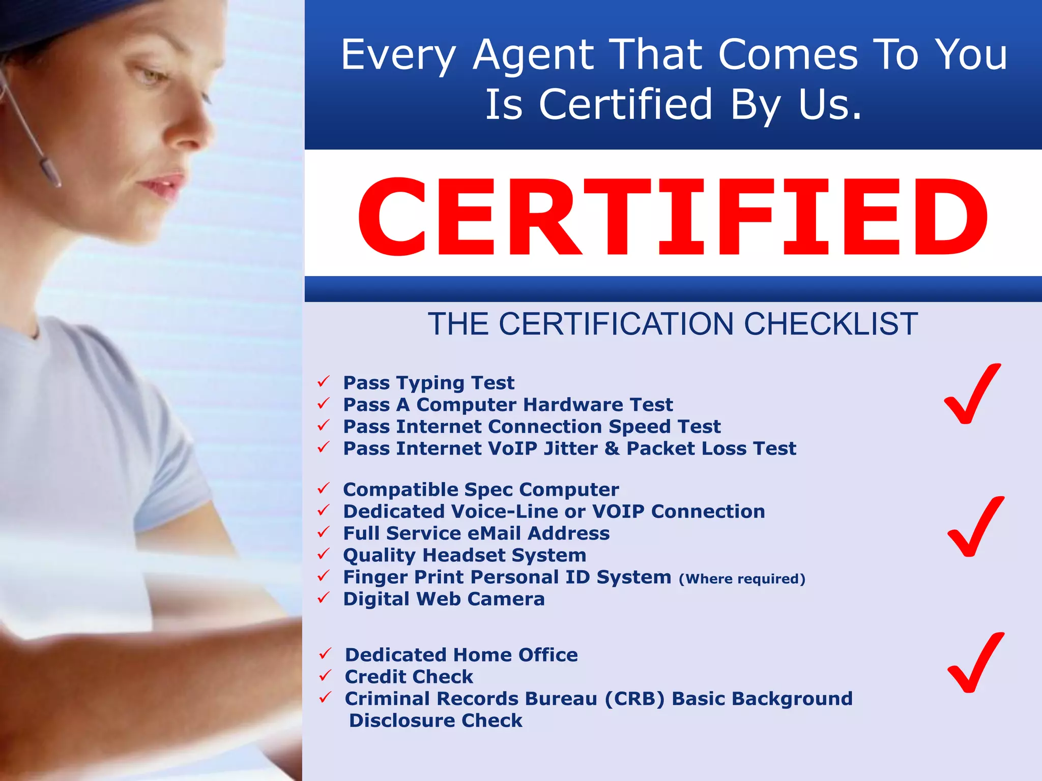 Every Agent That Comes To You
          Is Certified By Us.


     CERTIFIED
              THE CERTIFICATION CHECKLIST




    Pass
    Pass
    Pass
    Pass
           Typing Test
           A Computer Hardware Test
           Internet Connection Speed Test
           Internet VoIP Jitter & Packet Loss Test
                                                       ✔
                                                       ✔
   Compatible Spec Computer
   Dedicated Voice-Line or VOIP Connection
   Full Service eMail Address
   Quality Headset System
   Finger Print Personal ID System (Where required)
   Digital Web Camera


 Dedicated Home Office
 Credit Check
 Criminal Records Bureau (CRB) Basic Background
  Disclosure Check
                                                       ✔
 