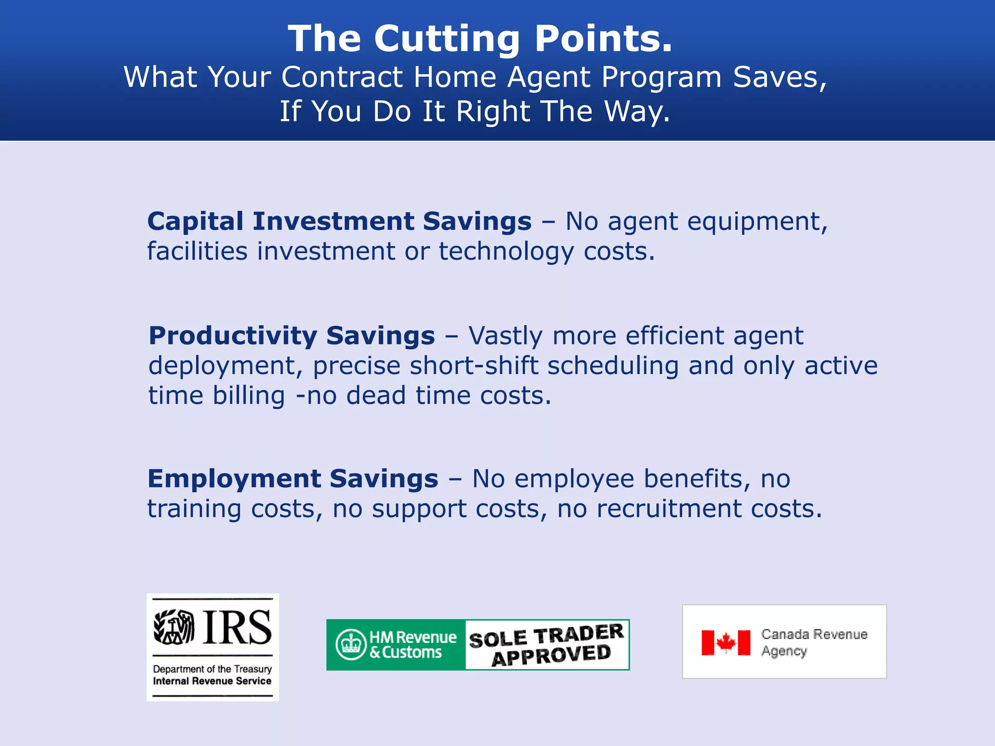 The Cutting Points.
What Your Contract Home Agent Program Saves,
          If You Do It Right The Way.


 Capital Investment Savings – No agent equipment,
 facilities investment or technology costs.


 Productivity Savings – Vastly more efficient agent
 deployment, precise short-shift scheduling and only active
 time billing -no dead time costs.


 Employment Savings – No employee benefits, no
 training costs, no support costs, no recruitment costs.
 