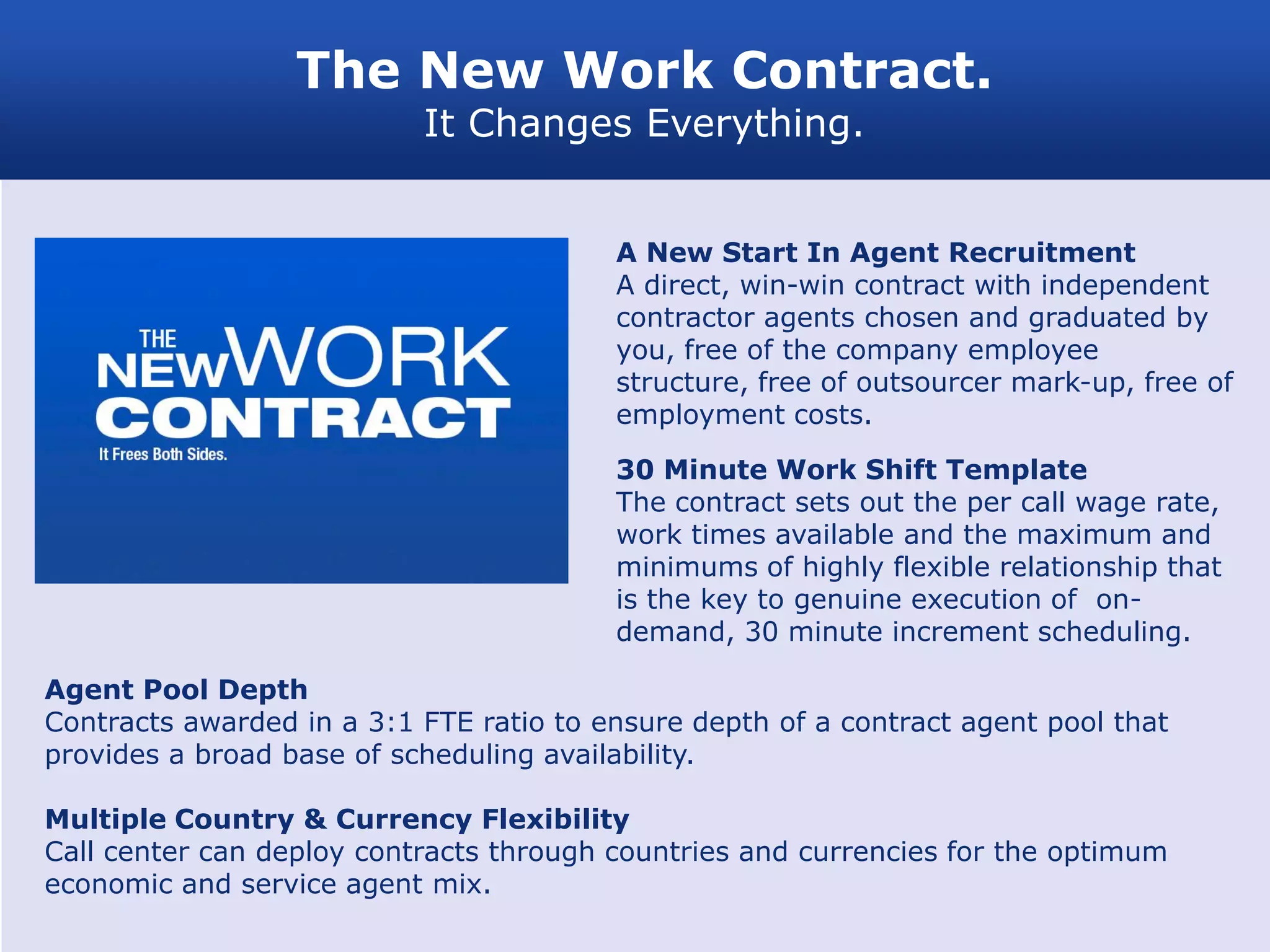 The New Work Contract.
                           It Changes Everything.


                                         A New Start In Agent Recruitment
                                         A direct, win-win contract with independent
                                         contractor agents chosen and graduated by
                                         you, free of the company employee
                                         structure, free of outsourcer mark-up, free of
                                         employment costs.

                                         30 Minute Work Shift Template
                                         The contract sets out the per call wage rate,
                                         work times available and the maximum and
                                         minimums of highly flexible relationship that
                                         is the key to genuine execution of on-
                                         demand, 30 minute increment scheduling.

Agent Pool Depth
Contracts awarded in a 3:1 FTE ratio to ensure depth of a contract agent pool that
provides a broad base of scheduling availability.

Multiple Country & Currency Flexibility
Call center can deploy contracts through countries and currencies for the optimum
economic and service agent mix.
 