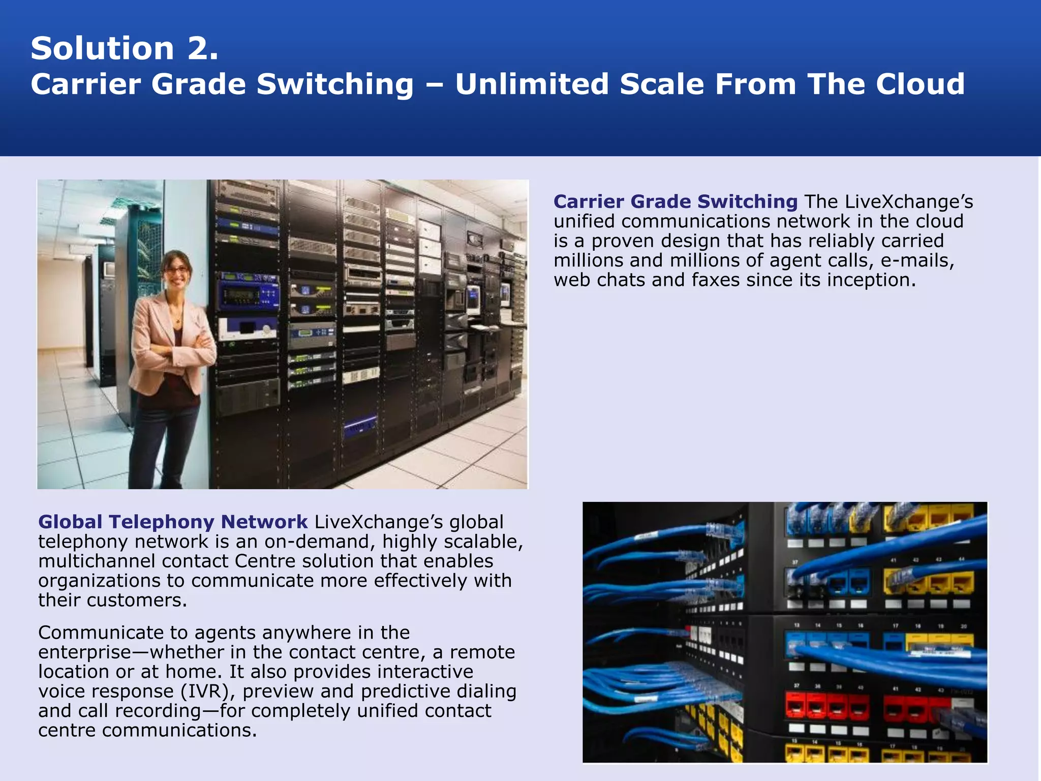 Solution 2.
Carrier Grade Switching – Unlimited Scale From The Cloud


                                                       Carrier Grade Switching The LiveXchange’s
                                                       unified communications network in the cloud
                                                       is a proven design that has reliably carried
                                                       millions and millions of agent calls, e-mails,
                                                       web chats and faxes since its inception.




Global Telephony Network LiveXchange’s global
telephony network is an on-demand, highly scalable,
multichannel contact Centre solution that enables
organizations to communicate more effectively with
their customers.
Communicate to agents anywhere in the
enterprise—whether in the contact centre, a remote
location or at home. It also provides interactive
voice response (IVR), preview and predictive dialing
and call recording—for completely unified contact
centre communications.
 