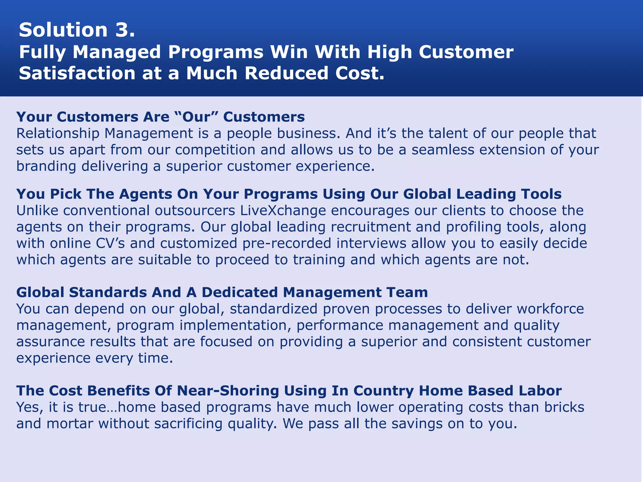 Solution 3.
Fully Managed Programs Win With High Customer
Satisfaction at a Much Reduced Cost.

Your Customers Are “Our” Customers
Relationship Management is a people business. And it’s the talent of our people that
sets us apart from our competition and allows us to be a seamless extension of your
branding delivering a superior customer experience.

You Pick The Agents On Your Programs Using Our Global Leading Tools
Unlike conventional outsourcers LiveXchange encourages our clients to choose the
agents on their programs. Our global leading recruitment and profiling tools, along
with online CV’s and customized pre-recorded interviews allow you to easily decide
which agents are suitable to proceed to training and which agents are not.

Global Standards And A Dedicated Management Team
You can depend on our global, standardized proven processes to deliver workforce
management, program implementation, performance management and quality
assurance results that are focused on providing a superior and consistent customer
experience every time.

The Cost Benefits Of Near-Shoring Using In Country Home Based Labor
Yes, it is true…home based programs have much lower operating costs than bricks
and mortar without sacrificing quality. We pass all the savings on to you.
 