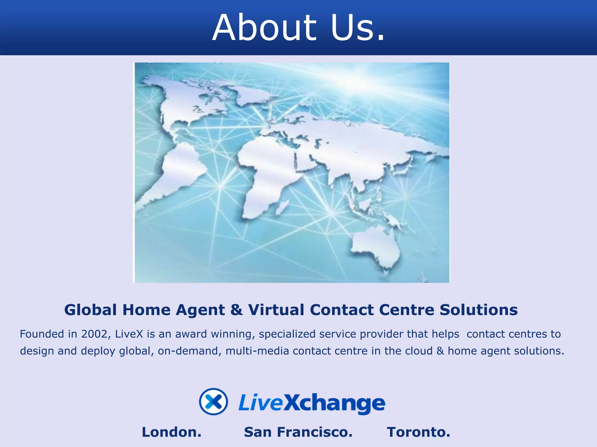 About Us.




        Global Home Agent & Virtual Contact Centre Solutions
Founded in 2002, LiveX is an award winning, specialized service provider that helps contact centres to
design and deploy global, on-demand, multi-media contact centre in the cloud & home agent solutions.




                      London.             San Francisco.             Toronto.
 