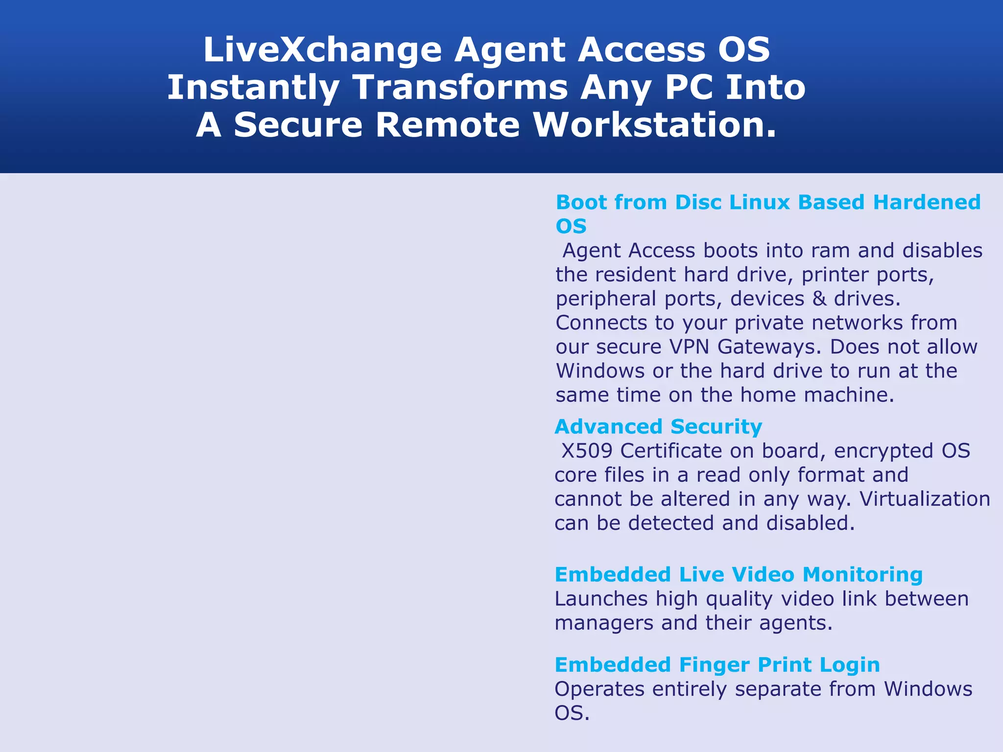 LiveXchange Agent Access OS
Instantly Transforms Any PC Into
 A Secure Remote Workstation.

                   Boot from Disc Linux Based Hardened
                   OS
                    Agent Access boots into ram and disables
                   the resident hard drive, printer ports,
                   peripheral ports, devices & drives.
                   Connects to your private networks from
                   our secure VPN Gateways. Does not allow
                   Windows or the hard drive to run at the
                   same time on the home machine.
                   Advanced Security
                    X509 Certificate on board, encrypted OS
                   core files in a read only format and
                   cannot be altered in any way. Virtualization
                   can be detected and disabled.

                   Embedded Live Video Monitoring
                   Launches high quality video link between
                   managers and their agents.

                   Embedded Finger Print Login
                   Operates entirely separate from Windows
                   OS.
 