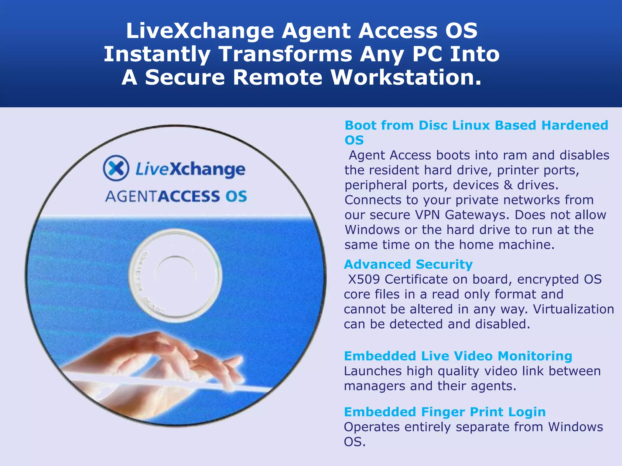 LiveXchange Agent Access OS
Instantly Transforms Any PC Into
 A Secure Remote Workstation.

                   Boot from Disc Linux Based Hardened
                   OS
                    Agent Access boots into ram and disables
                   the resident hard drive, printer ports,
                   peripheral ports, devices & drives.
                   Connects to your private networks from
                   our secure VPN Gateways. Does not allow
                   Windows or the hard drive to run at the
                   same time on the home machine.
                   Advanced Security
                    X509 Certificate on board, encrypted OS
                   core files in a read only format and
                   cannot be altered in any way. Virtualization
                   can be detected and disabled.

                   Embedded Live Video Monitoring
                   Launches high quality video link between
                   managers and their agents.

                   Embedded Finger Print Login
                   Operates entirely separate from Windows
                   OS.
 