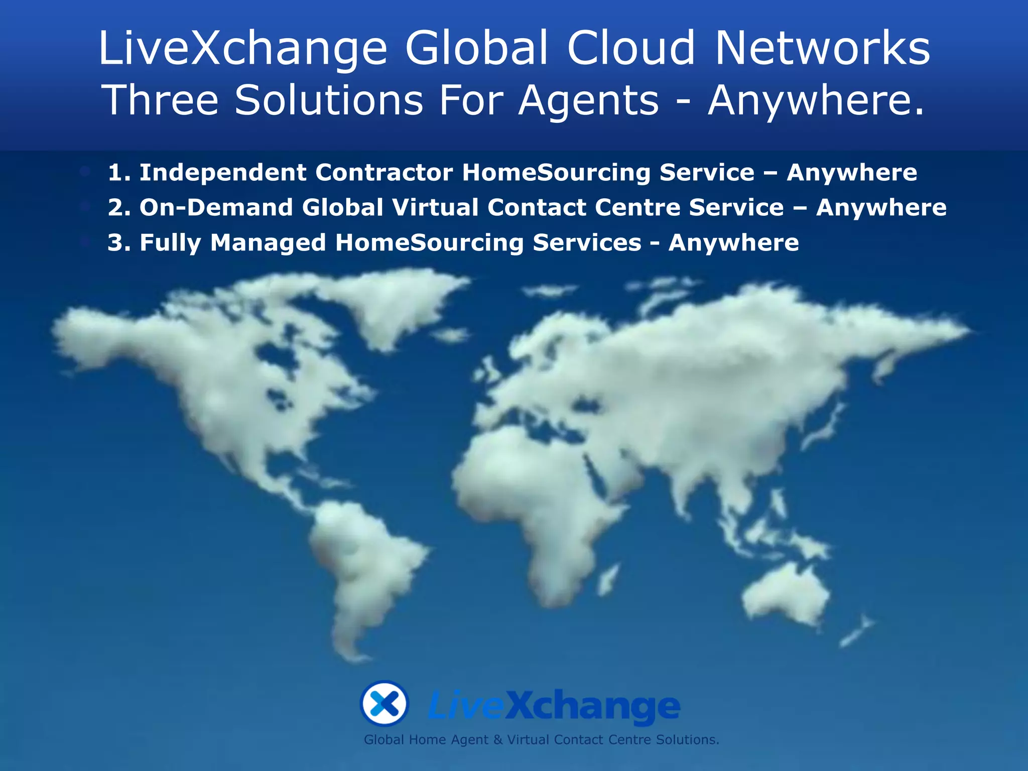 LiveXchange Global Cloud Networks
    Three Solutions For Agents - Anywhere.
•   1. Independent Contractor HomeSourcing Service – Anywhere
•   2. On-Demand Global Virtual Contact Centre Service – Anywhere
•   3. Fully Managed HomeSourcing Services - Anywhere




                      Global Home Agent & Virtual Contact Centre Solutions.
 