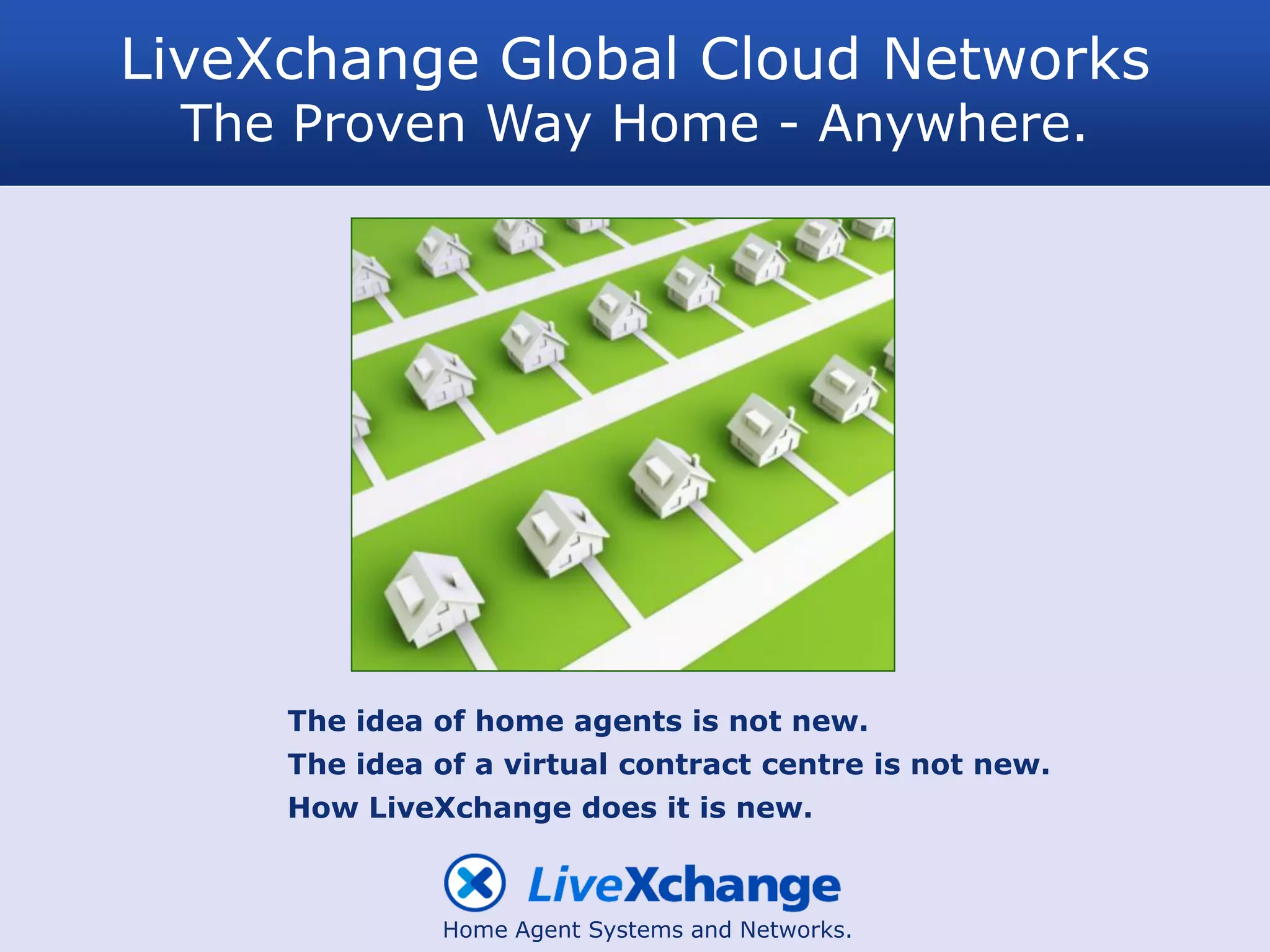 LiveXchange Global Cloud Networks
 The Proven Way Home - Anywhere.




     The idea of home agents is not new.
     The idea of a virtual contract centre is not new.
     How LiveXchange does it is new.



              Home Agent Systems and Networks.
 