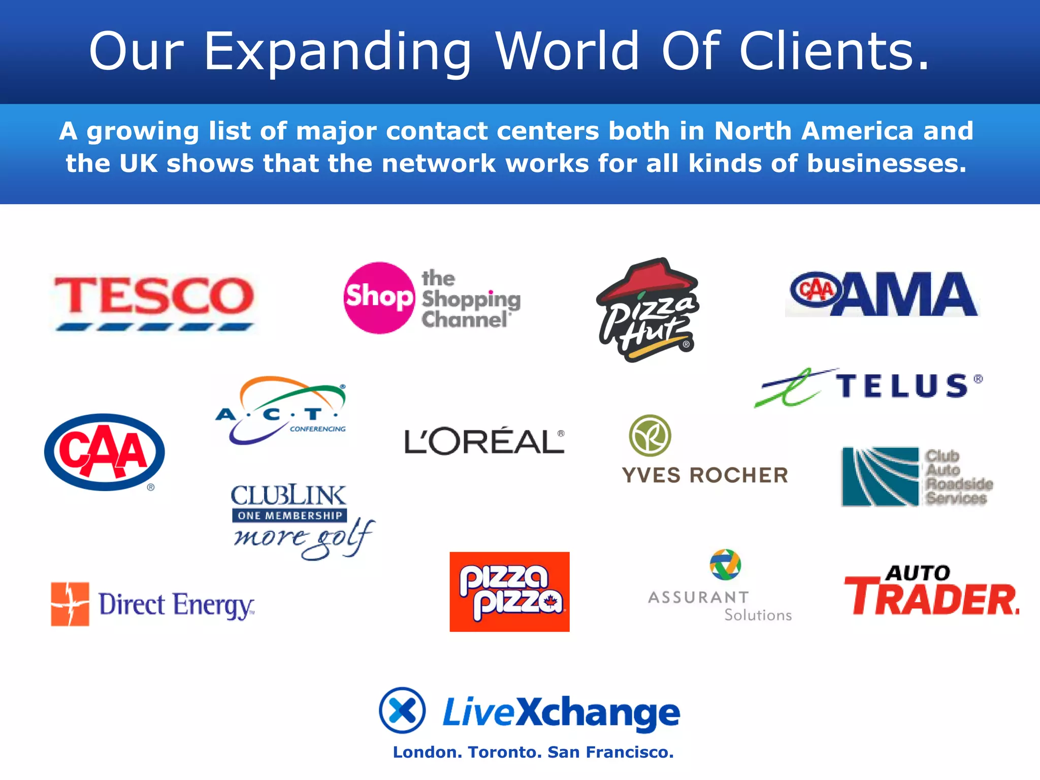 Our Expanding World Of Clients.
A growing list of major contact centers both in North America and
the UK shows that the network works for all kinds of businesses.




                       London. Toronto. San Francisco.
 