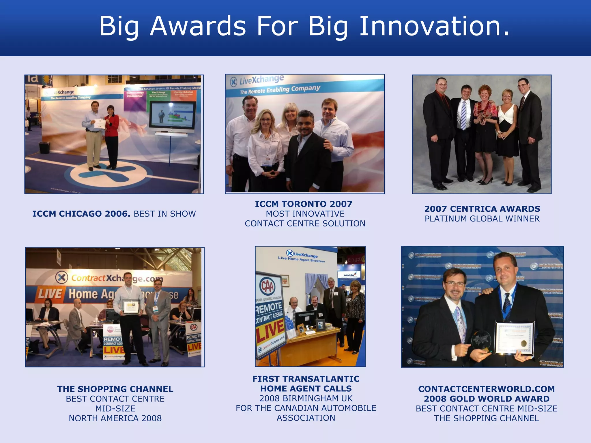 Big Awards For Big Innovation.




                                     ICCM TORONTO 2007
                                                                 2007 CENTRICA AWARDS
ICCM CHICAGO 2006. BEST IN SHOW        MOST INNOVATIVE
                                                                 PLATINUM GLOBAL WINNER
                                   CONTACT CENTRE SOLUTION




                                     FIRST TRANSATLANTIC
    THE SHOPPING CHANNEL               HOME AGENT CALLS         CONTACTCENTERWORLD.COM
     BEST CONTACT CENTRE               2008 BIRMINGHAM UK        2008 GOLD WORLD AWARD
           MID-SIZE               FOR THE CANADIAN AUTOMOBILE   BEST CONTACT CENTRE MID-SIZE
      NORTH AMERICA 2008                  ASSOCIATION              THE SHOPPING CHANNEL
 