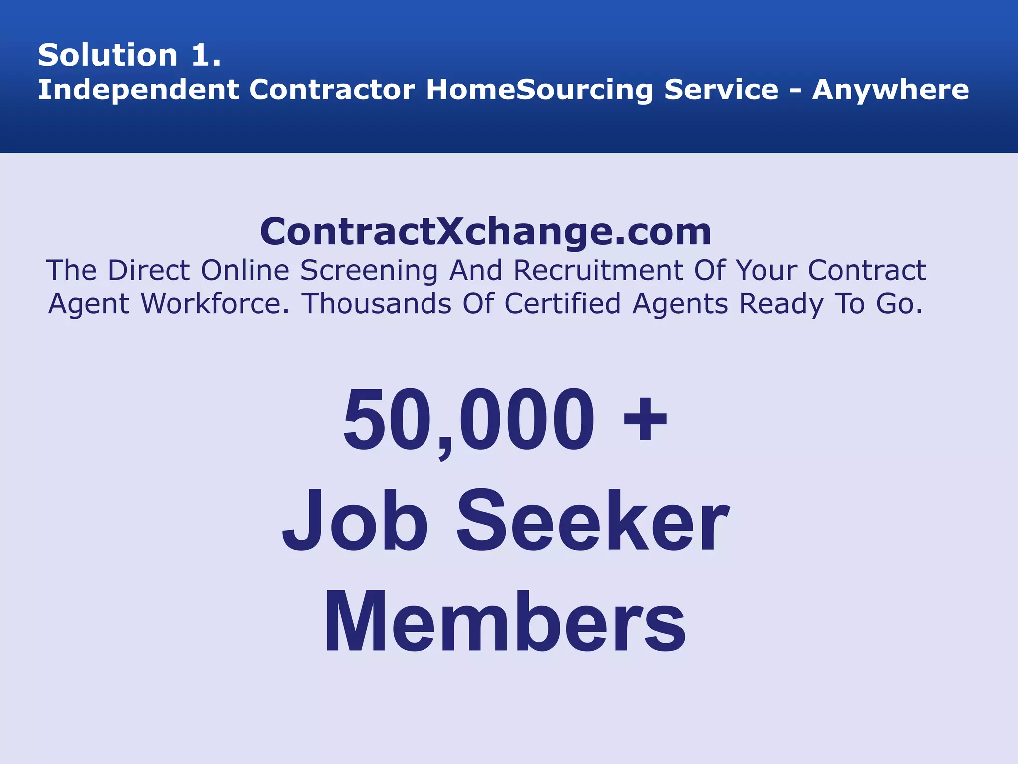 Solution 1.
Independent Contractor HomeSourcing Service - Anywhere




              ContractXchange.com
The Direct Online Screening And Recruitment Of Your Contract
Agent Workforce. Thousands Of Certified Agents Ready To Go.



                 50,000 +
                Job Seeker
                 Members
 