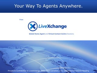 Your Way To Agents Anywhere.

             From




                       Global Home Agent and Virtual Contact Centre Solutions




Private & Confidential © LiveXchange 2002-2009 Canadian, U.S. International Patents Pending
 