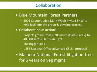 Collaboration

• Blue Mountain Forest Partners
   – 2006 County Judge Mark Webb invited SNW to
     help facilitate the group & develop process
• Collaboration in action!
   – Projects grown from 7,200 acres (Dad’s Creek) to
     40,000 acres (Elk 16) in 3 yrs
   – The Bigger Look
   – USFS Regional Office advanced CFLRP proposal
• Malheur National Forest litigation-free
  for 5 years on veg mgmt
 