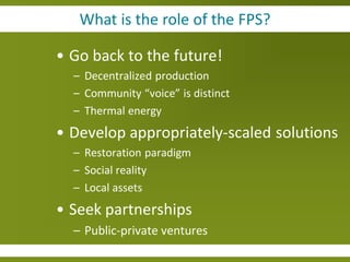 What is the role of the FPS?

• Go back to the future!
  – Decentralized production
  – Community “voice” is distinct
  – Thermal energy
• Develop appropriately-scaled solutions
  – Restoration paradigm
  – Social reality
  – Local assets
• Seek partnerships
  – Public-private ventures
 