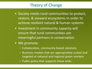 Theory of Change
• Society needs rural communities to protect,
  restore, & steward ecosystems in order to
  achieve resilient natural & human systems
• Investment in community capacity will
  ensure that rural communities are
  meaningful partners in conservation
• We promote:
  – Collaborative, community-based solutions
  – Business models that are appropriately-scaled and
    targeted at national and regional green markets
  – Public policy that supports these ends
 