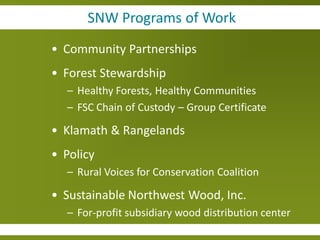 SNW Programs of Work
• Community Partnerships
• Forest Stewardship
  – Healthy Forests, Healthy Communities
  – FSC Chain of Custody – Group Certificate

• Klamath & Rangelands
• Policy
  – Rural Voices for Conservation Coalition

• Sustainable Northwest Wood, Inc.
  – For-profit subsidiary wood distribution center
 