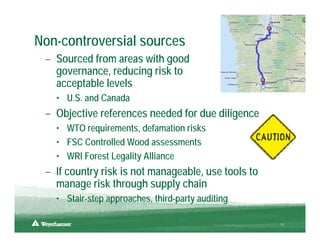 Non-controversial sources
 – Sourced from areas with good
   governance, reducing risk to
   acceptable levels
   • U.S. and Canada
 – Objective references needed for due diligence
   • WTO requirements, defamation risks
   • FSC Controlled Wood assessments
   • WRI Forest Legality Alliance
 – If country risk is not manageable, use tools to
   manage risk through supply chain
   • Stair-step approaches, third-party auditing

                                                     10
 