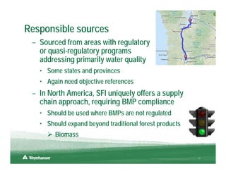 Responsible sources
 – Sourced from areas with regulatory
   or quasi-regulatory programs
   addressing primarily water quality
   • Some states and provinces
   • Again need objective references
 – In North America, SFI uniquely offers a supply
   chain approach, requiring BMP compliance
   • Should be used where BMPs are not regulated
   • Should expand beyond traditional forest products
        Biomass


                                                        11
 