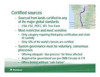 Certified sources
 – Sourced from lands certified to any
   of the major global standards
   • CSA, FSC, PEFC, SFI, Tree Farm
 – Most restrictive and most sensitive
   • Only category requiring third-party certification and chain
     of custody
   • Only 10% of the world’s forests are certified
 – System governance must be voluntary, consensus
   processes
   • Offering adequate “due process” for those affected
   • Required for government use per OMB Circular A-119
   • Offers limited antitrust “safe harbor”

                                                              12
 