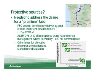 Protective sources?
 Needed to address the desire
 for a “premium” label
 – FSC doesn’t consistently deliver against
   criteria important to stakeholders
   •   E.g., RONA ad
 – ASTM D7612-10 pilot proposed using natural forest
   management where exemplary – i.e., not commonplace
 – Other ideas for objective
   measures are needed and
   stakeholder discussion




                                                        13
 