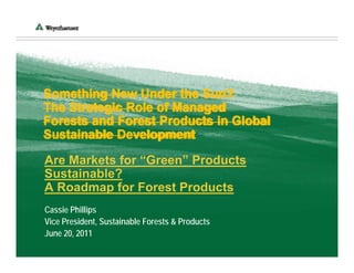 Something New Under the Sun?
The Strategic Role of Managed
Forests and Forest Products in Global
Sustainable Development

Are Markets for “Green” Products
Sustainable?
A Roadmap for Forest Products
Cassie Phillips
Vice President, Sustainable Forests & Products
June 20, 2011
 