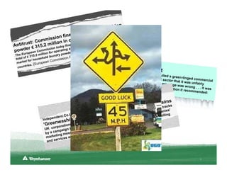 hing
                                            cers     of was
                           fines    produ ement case er a
                                               l
               mi ssion cartel sett amble and Uniiln the          ev
            Com            in                               n kel
   itrust: 15.2 million y fined Proctor ether with He ropean Unio
                                        te & G                         n
Ant         3                             g                u
                      toda                        ig h t E
  wder €n Commission perating a rca etergents in e pril 13, 2011)
                                   rtel
po     pe a     for o         e d                A          ,
        u ro             io n                wd       elease
 The E € 315.2 mill                   dry po    ress R Vancouve
         f                 l d la u n         nP
 total o or househo                    missio                   r Sun, May
  m ar ket f          ropea  n Com               Rona wand                 2, 2011
           r ie s. (Eu                                        ers into a d
  co u n t                                              Canad
                                                    ian home im           ark forest
                                                . . . after ru  prov         ement gian
                                                               nning into                 t Rona has
                                               maligning                   complaints                  pulled a gr
                                                              B.C. Doug                 from the fo                een-tinged
                                               what it sin               las fir. It's               rest sector              commercia
                                                              gled out: O              not that th               that it was                 l
                                               FSC-certif                 ld-growth               e ad's mes                 unfairly
                                                             ied wood.                 Douglas fi             sage was w
                                                                                                  r and the s              rong . . . it
                                                                                                             olution it re               was
                                                                                                                          commende
                                                                                                                                         d:

                                                                                                    im s
                                                                                   arket ing claracks
                                                                              rop m pped in their nies'
                                                                                                  t
                                                1, 201
                                                      1
                                                          ced            to d
                                                                        n sto         ompa
                                  .Co.UK
                                        , May
                                           mpan   ies forhing" have beendustries. C nic billing
                           ndent                                     si
                                   ing' co d of "greenwa mmunication r cost of elect
                                                        s                           ro
                    Indepe       sh
                             wa
                     'Green ations accu paper and ting the low . .
                                         se           co            e
                            rpor           y the       romo   ent .
                     UK co paign led b have been p e environm
                           am             s      lping t
                                                         h
                     by a c          ssage
                             ti ng me a way of he
                      marke ices as
                      and s erv




                                                                                                                                    3
 