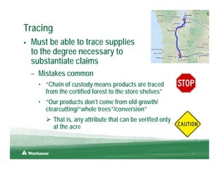 Tracing
 Must be able to trace supplies
 to the degree necessary to
 substantiate claims
 – Mistakes common
   • “Chain of custody means products are traced
     from the certified forest to the store shelves”
   • “Our products don’t come from old growth/
     clearcutting/”whole trees”/conversion”
          That is, any attribute that can be verified only
          at the acre


                                                             8
 