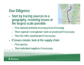 Due Diligence
 Start by tracing sources to a
 geography, resolving issues at
 the largest scale possible
 – First national (minimal necessary level of tracing)
 – Then regional / ecoregional / state or provincial if necessary
 – Then the mill’s wood basket if necessary
 If issues remain, look at the supply chain
 – First species
 – Then individual suppliers if necessary


                                                                9
 