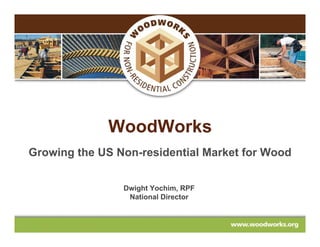 WoodWorks
Growing the US Non-residential Market for Wood


                Dwight Yochim, RPF
                 National Director
 
