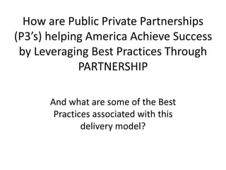 How are Public Private Partnerships 
(P3’s) helping America Achieve Success 
by Leveraging Best Practices Through 
PARTNERSHIP 
And what are some of the Best 
Practices associated with this 
delivery model? 
 