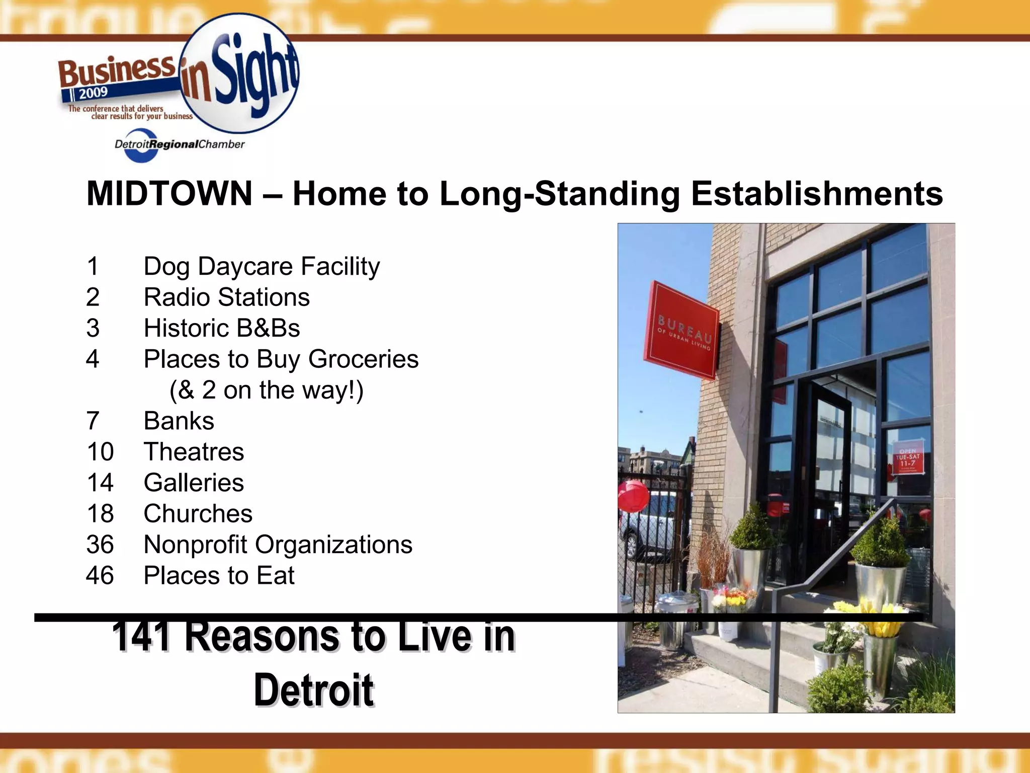 MIDTOWN – Home to Long-Standing Establishments 1  Dog Daycare Facility 2  Radio Stations  3  Historic B&Bs 4  Places to Buy Groceries  (& 2 on the way!) 7  Banks 10  Theatres 14  Galleries 18  Churches 36  Nonprofit Organizations 46  Places to Eat 141 Reasons to Live in Detroit 