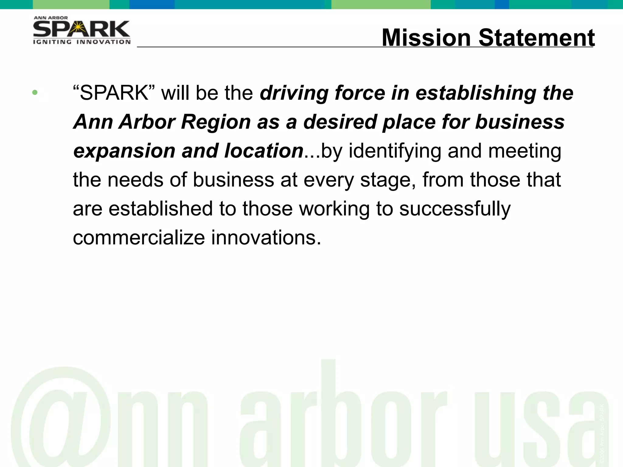 Mission Statement “ SPARK” will be the  driving force in establishing the Ann Arbor Region as a desired place for business expansion and location ...by identifying and meeting the needs of business at every stage, from those that are established to those working to successfully commercialize innovations. 