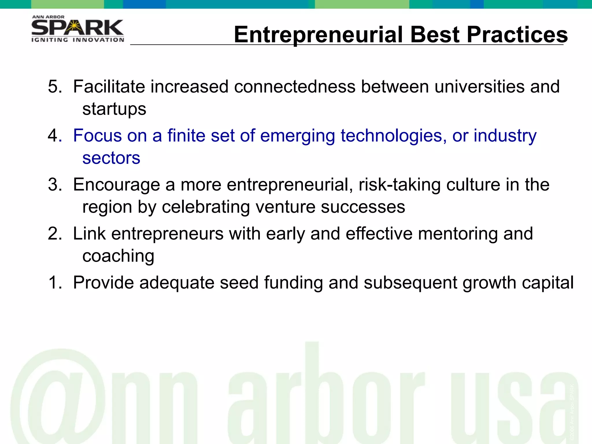 Entrepreneurial Best Practices 5.  Facilitate increased connectedness between universities and startups 4 .  Focus on a finite set of emerging technologies, or industry sectors 3.  Encourage a more entrepreneurial, risk-taking culture in the region by celebrating venture successes 2.  Link entrepreneurs with early and effective mentoring and coaching  1.  Provide adequate seed funding and subsequent growth capital 
