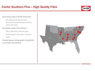 Canfor Southern Pine – High Quality Fibre
NC
SCGAALMS
FL
IN
AR
LATX
Diminishing supply of the BC timber base
AAC reduction primarily due to the
Mountain Pine Beetle infestation and First
Nations land claims
Strong fiber supply in the US South
High quality timber across the region
Positive growth to drain ration = long term
supply
Provides species and geographic diversity for
our markets and customers
 
